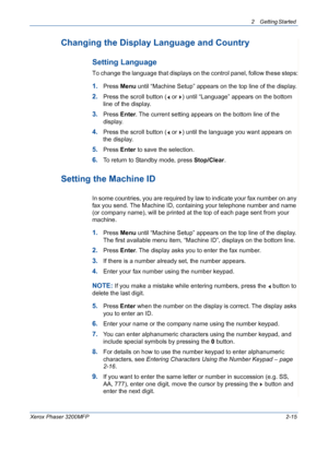 Page 47
2 Getting Started 
Xerox Phaser 3200MFP2-15
Changing the Display Language and Country
Setting Language
To change the language that displays on the control panel, follow these steps:
1.Press Menu until “Machine Setup” appears on the top line of the display.
2.Press the scroll button (  or  ) until “Language” appears on the bottom 
line of the display.
3.Press  Enter. The current setting appears on the bottom line of the 
display.
4.Press the scroll button (  or  ) until the language you want appears on...