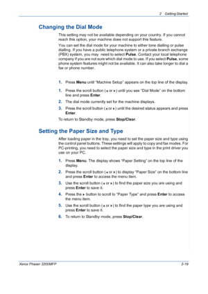 Page 512 Getting Started 
Xerox Phaser 3200MFP2-19
Changing the Dial Mode
This setting may not be available depending on your country. If you cannot 
reach this option, your machine does not support this feature.
You can set the dial mode for your machine to either tone dialling or pulse 
dialling. If you have a public telephone system or a private branch exchange 
(PBX) system, you may  need to select Pulse. Contact your local telephone 
company if you are not sure which dial mode to use. If you select Pulse,...