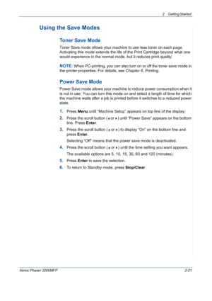 Page 532 Getting Started 
Xerox Phaser 3200MFP2-21
Using the Save Modes
Toner Save Mode
Toner Save mode allows your machine to use less toner on each page. 
Activating this mode extends the life of the Print Cartridge beyond what one 
would experience in the normal mode, but it reduces print quality.
NOTE: When PC-printing, you can also turn on or off the toner save mode in 
the printer properties. For details, see Chapter 6, Printing.
Power Save Mode
Power Save mode allows your machine to reduce power...