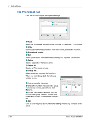 Page 562 Getting Started 
2-24Xerox Phaser 3200MFP
The Phonebook Tab 
Click the tab to configure print system settings.
Read.  
Reads the Phonebook entries from the machine for use in the ControlCentre.
 Write
Downloads the Phonebook entries from the ControlCentre to the machine.
 Phonebook entries.
 Edit
Allows you to edit a selected Phonebook entry in a separate Edit window.
 Delete
Deletes a selected Phonebook entry.
 Delete All
Deletes all Phonebook entries.
 Group dial...
Allows you to set up group dial...