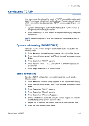 Page 613 Network Setup 
Xerox Phaser 3200MFP3-3
Configuring TCP/IP
Your machine can be set up with a variety of TCP/IP network information, such 
as an IP address, a subnet mask, and a gateway. There are several ways in 
which your machine can be assigned a TCP/IP address, depending on your 
network.
• Dynamic addressing via BOOTP/DHCP (default): A TCP/IP address is 
assigned automatically by the server.
• Static addressing: A TCP/IP address is assigned manually by the system 
administrator.
NOTE: Before...