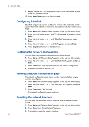 Page 623 Network Setup 
3-4Xerox Phaser 3200MFP
9.Repeat steps 6 and 7 to configure the other TCP/IP parameters: subnet 
mask and gateway address.
10.Press Stop/Clear to return to Standby mode.
Configuring EtherTalk
EtherTalk is AppleTalk used in an Ethernet network. This protocol is widely 
used in Macintosh network environments. To use EtherTalk, take the following 
steps:
1.Press Menu until Network Setup appears on the top line of the display.
2.Press the scroll button (  or  )  until Config Network appears...