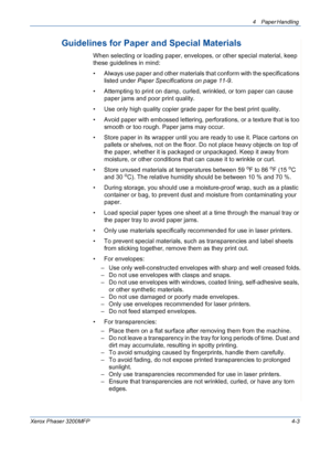 Page 654 Paper Handling 
Xerox Phaser 3200MFP4-3
Guidelines for Paper and Special Materials
When selecting or loading paper, envelopes, or other special material, keep 
these guidelines in mind:
• Always use paper and other materials that conform with the specifications 
listed under Paper Specifications on page 11-9.
• Attempting to print on damp, curled, wrinkled, or torn paper can cause 
paper jams and poor print quality.
• Use only high quality copier grade paper for the best print quality. 
• Avoid paper...