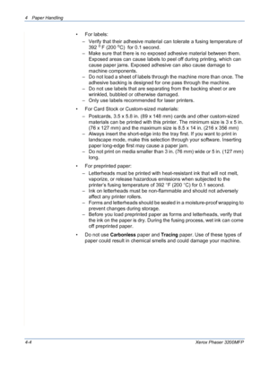 Page 664 Paper Handling 
4-4Xerox Phaser 3200MFP
• For labels:
– Verify that their adhesive material can tolerate a fusing temperature of 
392 
o F (200 oC)  for 0.1 second.
– Make sure that there is no exposed adhesive material between them. 
Exposed areas can cause labels to peel off during printing, which can 
cause paper jams. Exposed adhesive can also cause damage to 
machine components.
– Do not load a sheet of labels through the machine more than once. The 
adhesive backing is designed for one pass...