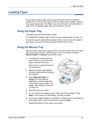 Page 674 Paper Handling 
Xerox Phaser 3200MFP4-5
Loading Paper
Proper paper loading helps prevent paper jams and ensure trouble-free 
printing. Do not remove the paper in the tray while a job is printing. Doing so 
may cause a paper jam. See Paper Type, Input Sources, and Capacities on 
page 4-2 for acceptable paper size and capacity for the tray. 
Using the Paper Tray
The paper tray holds 250 sheets of paper.
For details about loading paper in the tray, see Loading Paper on page 2-6. 
To use the special...