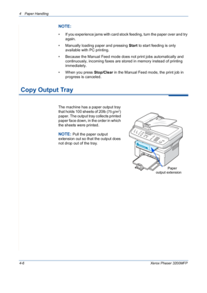 Page 684 Paper Handling 
4-6Xerox Phaser 3200MFP
NOTE: 
• If you experience jams with card stock feeding, turn the paper over and try 
again.
• Manually loading paper and pressing Start to start feeding is only 
available with PC printing.
• Because the Manual Feed mode does not print jobs automatically and 
continuously, incoming faxes are stored in memory instead of printing 
immediately.
• When you press Stop/Clear in the Manual Feed mode, the print job in 
progress is canceled. 
 Copy Output Tray
The...