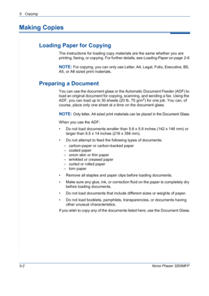 Page 705 Copying 
5-2Xerox Phaser 3200MFP
Making Copies
Loading Paper for Copying
The instructions for loading copy materials are the same whether you are 
printing, faxing, or copying. For further details, see Loading Paper on page 2-6 
NOTE: For copying, you can only use Letter, A4, Legal, Folio, Executive, B5, 
A5, or A6 sized print materials.
Preparing a Document
You can use the document glass or the Automatic Document Feeder (ADF) to 
load an original document for copying, scanning, and sending a fax....