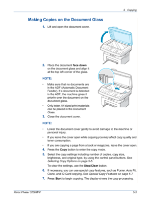 Page 715 Copying 
Xerox Phaser 3200MFP5-3
Making Copies on the Document Glass
1.Lift and open the document cover.
2.Place the document face down 
on the document glass and align it 
at the top left corner of the glass.
NOTE: 
• Make sure that no documents are 
in the ADF (Automatic Document 
Feeder). If a document is detected 
in the ADF, the machine gives it 
priority over the document on the 
document glass.
• Only letter, A4 sized print materials 
can be placed in the Document 
Glass.
3.Close the document...