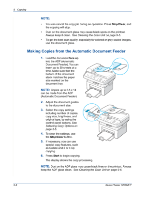 Page 725 Copying 
5-4Xerox Phaser 3200MFP
NOTE: 
• You can cancel the copy job during an operation. Press Stop/Clear, and 
the copying will stop.
• Dust on the document glass may cause black spots on the printout. 
Always keep it clean.  See Cleaning the Scan Unit on page 9-5.
• To get the best scan quality, especially for colored or gray-scaled images, 
use the document glass.
Making Copies from the Automatic Document Feeder
1.Load the document face up 
into the ADF (Automatic 
Document Feeder). You can...