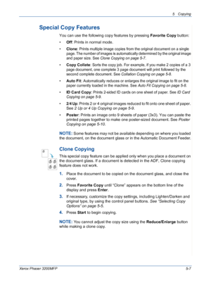 Page 755 Copying 
Xerox Phaser 3200MFP5-7
Special Copy Features
You can use the following copy features by pressing Favorite Copy button:
•Off: Prints in normal mode.
•Clone: 
Prints multiple image copies from the original document on a single 
page. The number of images is automatically determined by the original image 
and paper size. See Clone Copying on page 5-7.
•Copy Collate: Sorts the copy job. For example, if you make 2 copies of a 3 
page document, one complete 3 page document will print followed by...