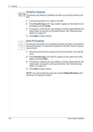 Page 765 Copying 
5-8Xerox Phaser 3200MFP
Collation Copying
This special copy feature is available only when you load documents in the 
ADF.
1.Load the documents to be copied in the ADF.
2.Press Favorite Copy until “Copy Collate” appears on the bottom line of 
the display and press Enter.
3.If necessary, customize the copy settings, including Lighten/Darken and 
original type, by using the control panel buttons. See “Selecting Copy 
Options” on page 5-5.
4.Press Start to begin copying.
Auto Fit Copying
This...