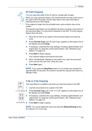 Page 775 Copying 
Xerox Phaser 3200MFP5-9
ID Card Copying
You can copy both sides of the ID Card to a single side of paper. 
When you copy using this feature, the machine prints one side of the card on 
the upper half of the paper and the other side on the lower half without 
reducing the size of the original. 
If the original is larger than the printable area, some portions may not be 
printed.
This special copy feature can be applied only when you place a document on 
the document glass. If a document is...