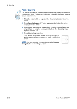 Page 785 Copying 
5-10Xerox Phaser 3200MFP
Poster Copying
This special copy feature can be applied only when you place a document on 
the document glass. If a document is detected in the ADF, the Poster copying 
feature does not work.
1.Place the document to be copied on the document glass and close the 
cover.
2.Press Favorite Copy until “Poster” appears on the bottom line of the 
display and press Enter.
3.If necessary, customize the copy settings, including Lighten/Darken and  
original type, by using the...