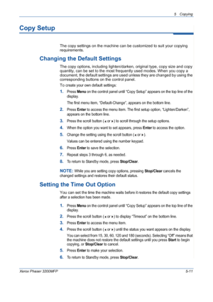 Page 795 Copying 
Xerox Phaser 3200MFP5-11
Copy Setup
The copy settings on the machine can be customized to suit your copying 
requirements.
Changing the Default Settings
The copy options, including lighten/darken, original type, copy size and copy 
quantity, can be set to the most frequently used modes. When you copy a 
document, the default settings are used unless they are changed by using the 
corresponding buttons on the control panel.
To c
reate your own default settings:
1.Press Menu on the control panel...