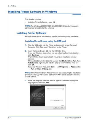 Page 826Printing 
6-2Xerox Phaser 3200MFP
Installing Printer Software in Windows
This chapter includes:
• Installing Printer Software – page 6-2
NOTE: For Windows 2000/XP(32/64bit)/2003(32/64bit)/Vista, the system 
administrator should install the software.
Installing Printer Software
All applications should be closed on your PC before beginning installation.
Installing Xerox Drivers using the USB port 
1.Plug the USB cable into the Printer and connect it to your Personal 
Computer (PC). Start your PC and turn...