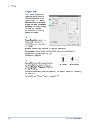 Page 886Printing 
6-8Xerox Phaser 3200MFP
Layout Tab
The Layout tab provides 
options to adjust how the 
document appears on the 
printed page. The Layout 
Options includes Multiple 
Pages per Side and Poster 
Printing. See Basic Printing 
on page 6-6 for more 
information on accessing 
printer properties.  
 Paper Orientation
Paper Orientation allows you 
to select the direction in 
which information is printed 
on a page. 
Portrait prints across the width of the page, letter style. 
Landscape prints across...