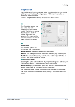 Page 916Printing 
Xerox Phaser 3200MFP6-11
Graphics Tab
Use the following Graphic options to adjust the print quality for your specific 
printing needs. See Basic Printing on page 6-6 for more information on 
accessing printer properties. 
Click the Graphics tab to display the properties shown below.
   
Resolution
The Resolution options you 
can select may vary 
depending on your printer 
model. The higher the setting, 
the sharper the clarity of 
printed characters and 
graphics. The higher setting 
also may...