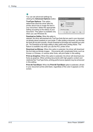 Page 926Printing 
6-12Xerox Phaser 3200MFP
Advanced Options
You can set advanced settings by 
clicking the Advanced Options button. 
TrueType Options: This option 
determines what the driver tells the 
printer about how to image the text in 
your document. Select the appropriate 
setting according to the status of your 
document. This option is available only 
when you use Windows 9x.
Download as Outline: When this option is 
selected, the driver will download any TrueType fonts that are used in your document...