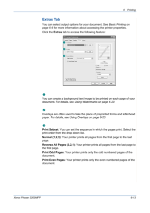 Page 936Printing 
Xerox Phaser 3200MFP6-13
Extras Tab
You can select output options for your document. See Basic Printing on 
page 6-6 for more information about accessing the printer properties.
Click the Extras tab to access the following feature:  
Watermark
You can create a background text image to be printed on each page of your 
document. 
For details, see Using Watermarks on page 6-20
Overlay
Overlays are often used to take the place of preprinted forms and letterhead 
paper. 
For details, see Using...