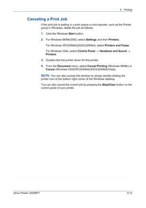 Page 956Printing 
Xerox Phaser 3200MFP6-15
Canceling a Print Job
If the print job is waiting in a print queue or print spooler, such as the Printer 
group in Windows, delete the job as follows:
1.Click the Windows Start button. 
2.For Windows 98/Me/2000, select Settings and then Printers.
For Windows XP(32/64bit)/2003(32/64bit), select Printers and Faxes. 
For Windows Vista, select Control Panel  Hardware and Sound  
Printers.
3.Double-click the printer driver for this printer. 
4.From the Document menu, select...