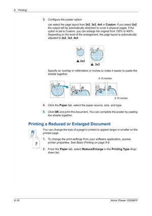 Page 986Printing 
6-18Xerox Phaser 3200MFP
3.Configure the poster option:
can select the page layout from 2x2, 3x3, 4x4 or Custom. If you select 2x2, 
the output will be automatically stretched to cover 4 physical pages. If the 
option is set to Custom, you can enlarge the original from 150% to 400%. 
Depending on the level of the enlargement, the page layout is automatically 
adjusted to 
2x2, 3x3, 4x4.
 
Specify an overlap in millimeters or inches to make it easier to paste the 
sheets together. 
4.Click the...