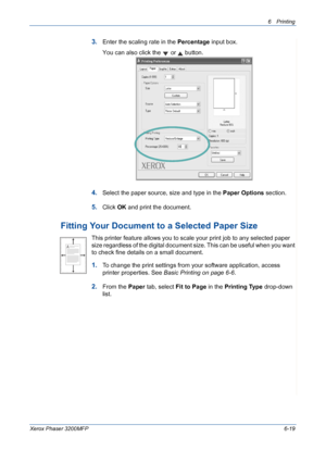 Page 996Printing 
Xerox Phaser 3200MFP6-19
3.Enter the scaling rate in the Percentage input box.
You can also click the   or   button.
4.Select the paper source, size and type in the Paper Options section.
5.Click OK and print the document. 
Fitting Your Document to a Selected Paper Size
This printer feature allows you to scale your print job to any selected paper 
size regardless of the digital document size. This can be useful when you want 
to check fine details on a small document. 
1.To change the print...