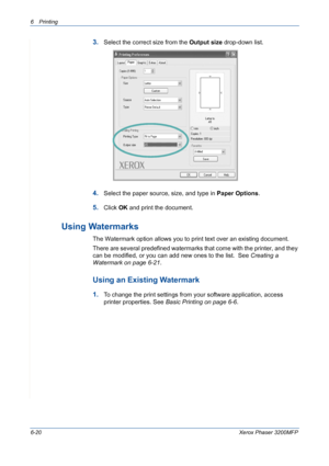 Page 1006Printing 
6-20Xerox Phaser 3200MFP
3.Select the correct size from the Output size drop-down list.
4.Select the paper source, size, and type in Paper Options.
5.Click OK and print the document.
Using Watermarks
The Watermark option allows you to print text over an existing document. 
There are several predefined watermarks that come with the printer, and they 
can be modified, or you can add new ones to the list.  See Creating a 
Watermark on page 6-21. 
Using an Existing Watermark
1.To change the print...