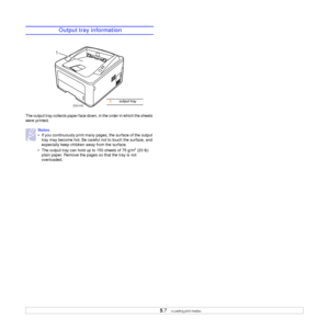 Page 26
5.7   
 Output tray information
 
The output tray collects paper face down, in the order in which the sheets 
were printed. 
Notes
• If you continuously print many pa ges, the surface of the output 
tray may become hot. Be careful  not to touch the surface, and 
especially keep children away from the surface.
• The output tray can hold  up to 150 sheets of 75 g/m
2 (20 lb) 
plain paper. Remove the pages so that the tray is not 
overloaded.
3250-043
1
1output tray
Downloaded From ManualsPrinter.com Manuals 