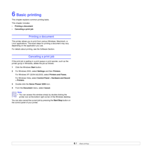 Page 27
6.1   
6 Basic printing
This chapter explains common printing tasks. 
This chapter includes:
• Printing a document
• Canceling a print job
Printing a document
This printer allows you to print from various Windows, Macintosh, or 
Linux applications. The exact steps for printing a document may vary 
depending on the application you use. 
For details about printing, see the Software Section.
Canceling a print job
If the print job is waiting in a print queue or print spooler, such as the 
printer group in...