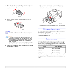 Page 32
8.4   
4 Thoroughly shake the cartridge 5 or 6 times to distribute the toner 
evenly inside the cartridge. Doing so will help ensure maximum 
copies per cartridge. 
5 Remove the paper protecting th e print cartridge by pulling the 
packing tape.
6 Hold the print cartridge by the handle and slowly insert the cartridge 
into the opening in the printer.
Note
• Refer to the helpful pictures  on the cartridge wrapping paper.
Caution
• If toner gets on your clothing, wipe it off with a dry cloth and 
wash...