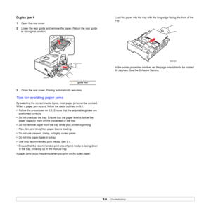 Page 36
9.4   
Duplex jam 1
1 Open the rear cover.
2 Lower the rear guide and remove the paper. Return the rear guide 
to its original position.
3 Close the rear cover. Printing automatically resumes.
Tips for avoiding paper jams
By selecting the correct media types,  most paper jams can be avoided. 
When a paper jam occurs, follow the steps outlined on 9.1. 
•  Follow the procedures on 5.5. En sure that the adjustable guides are 
positioned correctly.
•  Do not overload the tray. Ensure  that the paper level...