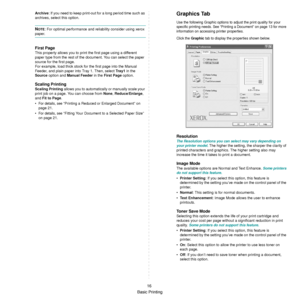 Page 68
Basic Printing16
Archive
: If you need to keep print-out for a long period time such as 
archives, select this option.
NOTE: For optimal performance and reliability consider using xerox 
paper.
First Page 
This property allows you to print the first page using a different 
paper type from the rest of the  document. You can select the paper 
source for the first page. 
For example, load thick stock for the first page into the Manual 
Feeder, and plain paper into Tray 1. Then, select  Tray 1 in the...