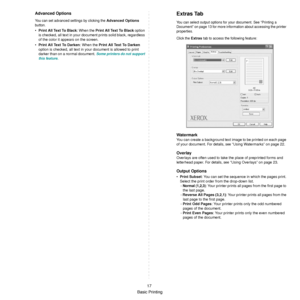 Page 69
Basic Printing17
Advanced Options
You can set advanced settings by clicking the Advanced Options 
button. 
• Print All Text To Black : When the Print All Text To Black  option 
is checked, all text in your docu ment prints solid black, regardless 
of the color it appears on the screen. 
• Print All Text To Darken : When the P r i n t  A l l  Te x t  To  D a r k e n  
option is checked, all text in your document is allowed to print 
darker than on a normal document. 
Some printers do not support 
this...