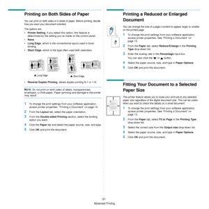 Page 73
Advanced Printing
21
Printing on Both Sides of Paper
You can print on both sides of a sheet of paper. Before printing, decide 
how you want your document oriented.
The options are:
•Printer Setting , if you select this option, this feature is 
determined by the setting you’ve made on the control panel.
• None
• Long Edge , which is the conventional layout used in book 
binding.
• Short Edge , which is the type often used with calendars.
• Reverse Duplex Printing , allows duplex printing N-1 or 1-N....