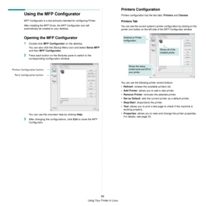 Page 81
Using Your Printer in Linux
29
Using the MFP Configurator
MFP Configurator is a tool primarily intended for configuring Printer.
After installing the MFP Driver,  the MFP Configurator icon will 
automatically be created on your desktop.
Opening the MFP Configurator
1Double-click  MFP Configurator  on the desktop.
You can also click the Startup Menu icon and select  Xerox MFP 
and then  MFP Configurator .
2Press each button on the Modules pane to switch to the 
corresponding configuration window.
You can...