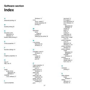 Page 89
37
Software section 
Index
A
advanced printing 19
B
booklet printing 20
D
document, printMacintosh 34
Windows 13
double-sided printing 21
E
Extras properties 17
F
favorites settings 18
G
Graphics properties 16
H
help 24
help, use 18
I
install printer driverMacintosh 32
Windows 4
installing
Linux software 27
L
Layout properties Windows 15
Linux driver, install 27
printer properties 30
printing 31
M
Macintoshdriverinstall 32
printing 34
setting up the printer 32
N
n-up printing
Macintosh 35
Windows 19
O...