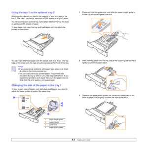 Page 325.5   
Using the tray 1 or the optional tray 2
Use the print material you use for the majority of your print jobs in the 
tray 1. The tray 1 can hold a maximum of 250 sheets of 80 g/m2 paper.
You can purchase an optional tray 2 and attach it below the tray 1 to load 
an additional 250 sheets of paper.
To load paper, pull open the tray and load paper with the side to be 
printed on face down.
You can load letterhead paper with the design side face down. The top 
edge of the sheet with the logo should be...