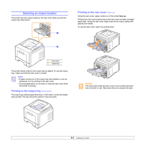 Page 355.8   
Selecting an output location
The printer has two output locations; the rear cover (face up) and the 
output tray (face down). 
The printer sends output to the output tray by default. To use the output 
tray, make sure that the rear cover is closed.
Notes
• If paper coming out of the output tray has problems, such as 
excessive curl, try printing to the rear cover.
• To avoid paper jams, do not open or close the rear cover while 
the printer is printing.
Printing to the output tray (Face down)
The...