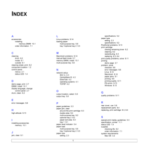 Page 591
INDEX
A
accessories
installing
memory DIMM 10.1
order information 7.1
C
cleaning
drum 8.2
inside 8.1
outside 8.1
cleaning sheet, print 8.2
component location 1.2
control panel
menus 2.1
status LED 1.4
D
demo page, print 2.7
DIMM, install 10.1
display language, change
control panel 2.7
drum, clean 8.2
E
error messages 9.6
H
high altitude 9.13
I
installing accessories
memory 10.1
J
jam, clear 9.1
L
Linux problems 9.14
loading paper
multi-purpose tray 5.6
tray 1/optional tray 2 5.5
M
Macintosh problems...