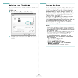 Page 74Basic Printing
13
Printing to a file (PRN)  
You will sometimes need to save the print data as a file for your 
purpose. 
To create a file:
1Check the Print to file box at the Print window.
2Select the folder and assign a name of the file and then 
click OK.
Printer Settings
You can use the printer properties window, which allows you to 
access all of the printer options you need when using your 
printer. When the printer properties are displayed, you can 
review and change the settings needed for your...