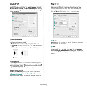 Page 75Basic Printing
14
Layout Tab
The Layout tab provides options to adjust how the document 
appears on the printed page. The 
Layout Options includes 
Multiple Pages per Side and Poster Printing. See Printing 
a Document on page 12 for more information on accessing 
printer properties.  
 Paper Orientation
Paper Orientation allows you to select the direction in which 
information is printed on a page. 
•
Portrait prints across the width of the page, letter style. 
•
Landscape prints across the length of the...