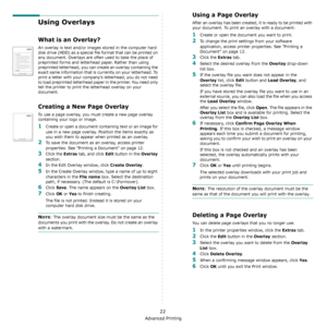 Page 83Advanced Printing
22
Using Overlays
What is an Overlay?
An overlay is text and/or images stored in the computer hard 
disk drive (HDD) as a special file format that can be printed on 
any document. Overlays are often used to take the place of 
preprinted forms and letterhead paper. Rather than using 
preprinted letterhead, you can create an overlay containing the 
exact same information that is currently on your letterhead. To 
print a letter with your company’s letterhead, you do not need 
to load...