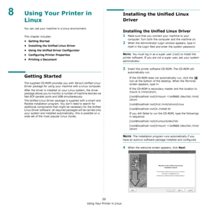 Page 87Using Your Printer in Linux
26
8Using Your Printer in 
Linux 
You can use your machine in a Linux environment. 
This chapter includes:
• Getting Started
• Installing the Unified Linux Driver
• Using the Unified Driver Configurator
• Configuring Printer Properties
• Printing a Document
Getting Started
The supplied CD-ROM provides you with Xerox’s Unified Linux 
Driver package for using your machine with a Linux computer.
After the driver is installed on your Linux system, the driver 
package allows you to...