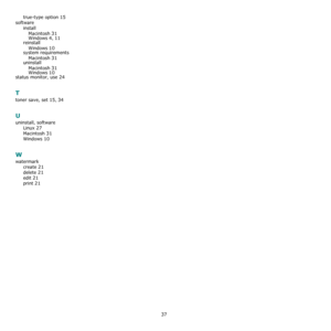 Page 9837
true-type option 15
software
install
Macintosh
 31Windows 4, 11
reinstall
Windows
 10system requirements
Macintosh
 31uninstall
Macintosh
 31
Windows 10status monitor, use 24
T
toner save, set 15, 34
U
uninstall, software
Linux
 27
Macintosh 31
Windows 10
W
watermark
create
 21
delete 21
edit 21
print 21
Downloaded From ManualsPrinter.com Manuals 