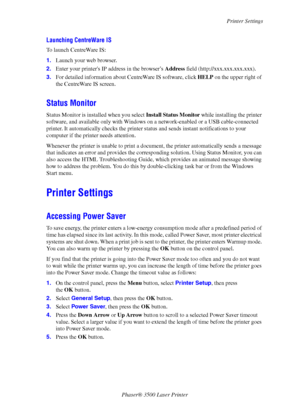 Page 13Printer Settings
Phaser® 3500 Laser Printer
8
Launching CentreWare IS
To launch CentreWare IS:
1.Launch your web browser.
2.Enter your printers IP address in the browser’s Address field (http://xxx.xxx.xxx.xxx). 
3.For detailed information about CentreWare IS software, click HELP on the upper right of 
the CentreWare IS screen.
Status Monitor
Status Monitor is installed when you select Install Status Monitor while installing the printer 
software, and available only with Windows on a network-enabled or a...