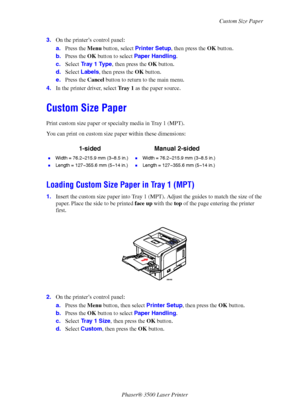 Page 33Custom Size Paper
Phaser® 3500 Laser Printer
28 3.On the printer’s control panel:
a.Press the Menu button, select Printer Setup, then press the OK button.
b.Press the OK button to select Paper Handling.
c.Select Tr a y  1  Ty p e, then press the OK button.
d.Select Labels, then press the OK button.
e.Press the Cancel button to return to the main menu.
4.In the printer driver, select Tray 1 as the paper source.
Custom Size Paper
Print custom size paper or specialty media in Tray 1 (MPT).
You can print on...