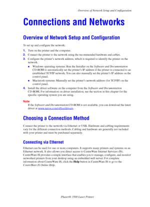 Page 40Overview of Network Setup and Configuration
Phaser® 3500 Laser Printer
35
Connections and Networks
Overview of Network Setup and Configuration
To set up and configure the network:
1.Turn on the printer and the computer.
2.Connect the printer to the network using the recommended hardware and cables.
3.Configure the printer’s network address, which is required to identify the printer on the 
network. 
„Windows operating systems: Run the Installer on the Software and Documentation 
CD-ROM to automatically...