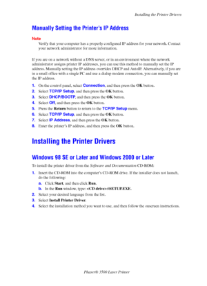 Page 43Installing the Printer Drivers
Phaser® 3500 Laser Printer
38
Manually Setting the Printer’s IP Address
Note
Verify that your computer has a properly configured IP address for your network. Contact 
your network administrator for more information.
If you are on a network without a DNS server, or in an environment where the network 
administrator assigns printer IP addresses, you can use this method to manually set the IP 
address. Manually setting the IP address overrides DHCP and AutoIP. Alternatively,...