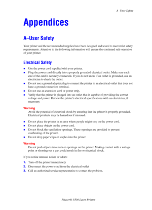 Page 49A–User Safety
Phaser® 3500 Laser Printer
44
Appendices
A–User Safety
Your printer and the recommended supplies have been designed and tested to meet strict safety 
requirements. Attention to the following information will ensure the continued safe operation 
of your printer.
Electrical Safety
„Use the power cord supplied with your printer.
„Plug the power cord directly into a properly grounded electrical outlet. Make sure each 
end of the card is securely connected. If you do not know if an outlet is...