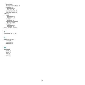 Page 10939
favorites 17
Print All Text To Black 16
resolution 15
Macintosh 36Windows 15
toner save mode 15
true-type option 15
software
install
Macintosh
 32Windows 4, 11reinstall
Windows
 10
system requirements
Macintosh
 32uninstall
Macintosh
 32Windows 10
status monitor, use 25
T
toner save, set 15, 36
U
uninstall, software
Linux
 28
Macintosh 32
Windows 10
W
watermark
create
 22
delete 22
edit 22
print 22
Downloaded From ManualsPrinter.com Manuals 